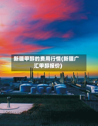 新疆甲醇的费用行情(新疆广汇甲醇报价)-第2张图片