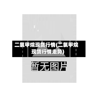 二氯甲烷现货行情(二氯甲烷现货行情走势)-第2张图片