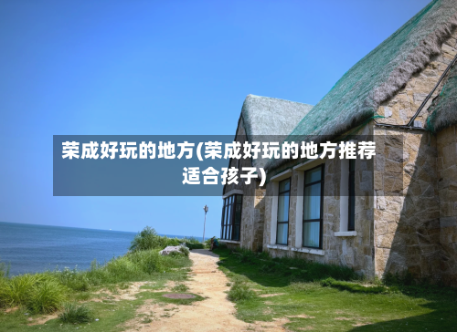 荣成好玩的地方(荣成好玩的地方推荐适合孩子)