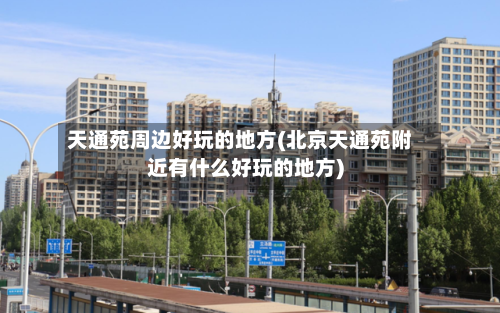 天通苑周边好玩的地方(北京天通苑附近有什么好玩的地方)