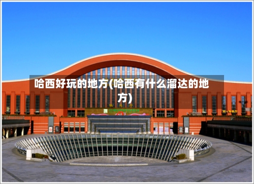 哈西好玩的地方(哈西有什么溜达的地方)-第1张图片
