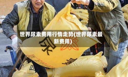 世界尿素费用行情走势(世界尿素最新费用)