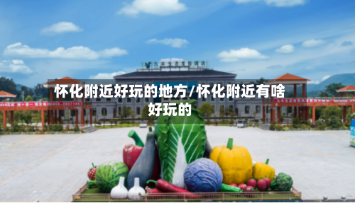 怀化附近好玩的地方/怀化附近有啥好玩的