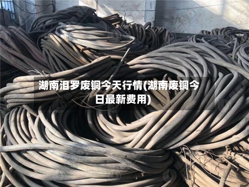 湖南泪罗废铜今天行情(湖南废铜今日最新费用)-第2张图片