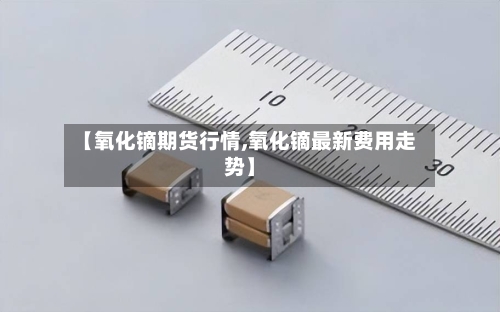 【氧化镝期货行情,氧化镝最新费用走势】