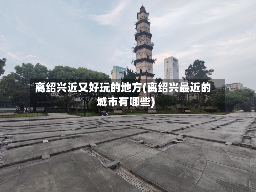 离绍兴近又好玩的地方(离绍兴最近的城市有哪些)