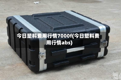 今日塑料费用行情7000f(今日塑料费用行情abs)