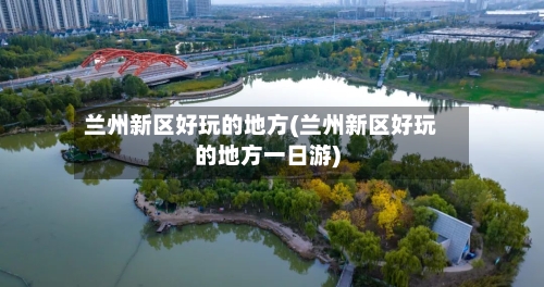 兰州新区好玩的地方(兰州新区好玩的地方一日游)
