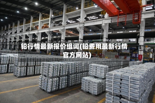 铅行情最新报价组词(铅费用最新行情 官方网站)-第2张图片