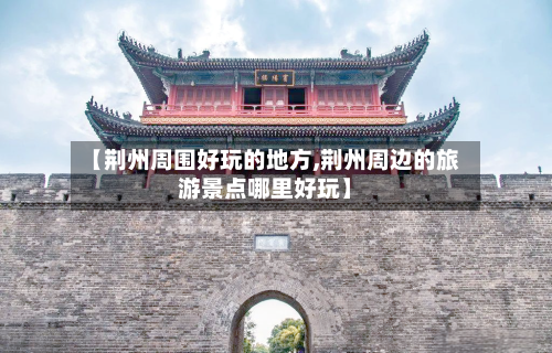 【荆州周围好玩的地方,荆州周边的旅游景点哪里好玩】