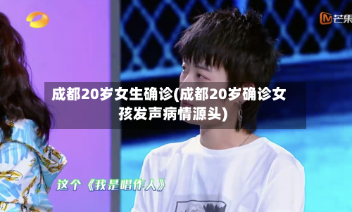 成都20岁女生确诊(成都20岁确诊女孩发声病情源头)
