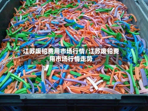 江苏废铅费用市场行情/江苏废铅费用市场行情走势-第3张图片
