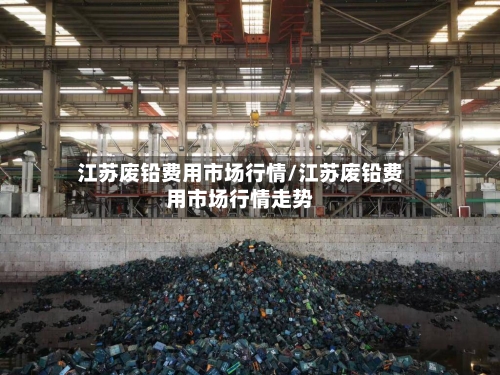 江苏废铅费用市场行情/江苏废铅费用市场行情走势
