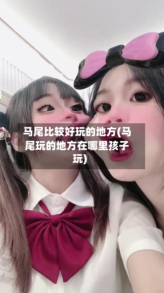 马尾比较好玩的地方(马尾玩的地方在哪里孩子玩)