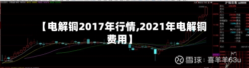 【电解铜2017年行情,2021年电解铜费用】