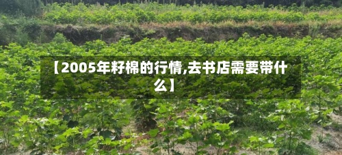【2005年籽棉的行情,去书店需要带什么】-第2张图片