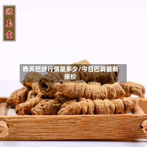 昨天巴纱行情是多少/今日巴戟最新报价