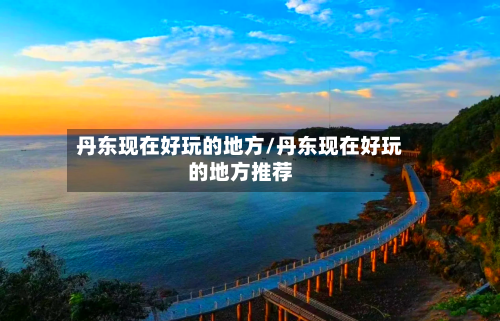 丹东现在好玩的地方/丹东现在好玩的地方推荐-第2张图片