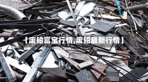 【废铅富宝行情,废铅最新行情】